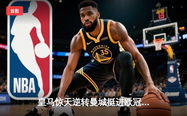 皇马惊天逆转曼城挺进欧冠四强，点球大战惊心动魄